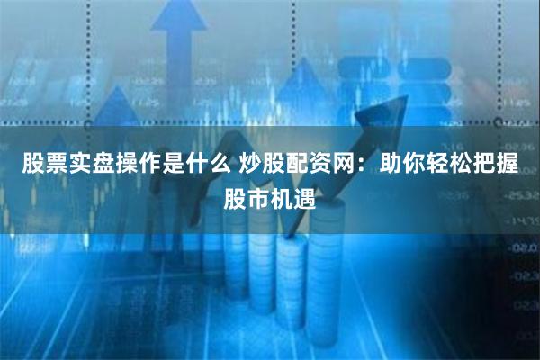 股票实盘操作是什么 炒股配资网：助你轻松把握股市机遇