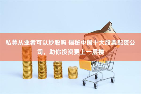 私募从业者可以炒股吗 揭秘中国十大股票配资公司，助你投资更上一层楼