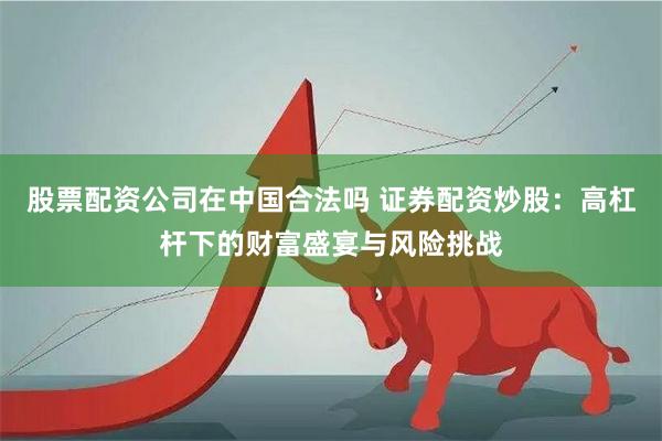 股票配资公司在中国合法吗 证券配资炒股：高杠杆下的财富盛宴与风险挑战