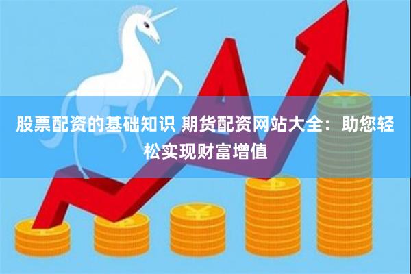 股票配资的基础知识 期货配资网站大全：助您轻松实现财富增值