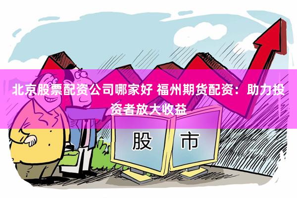北京股票配资公司哪家好 福州期货配资：助力投资者放大收益