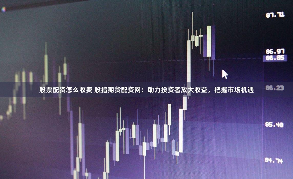 股票配资怎么收费 股指期货配资网：助力投资者放大收益，把握市场机遇