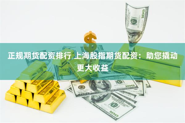 正规期货配资排行 上海股指期货配资：助您撬动更大收益