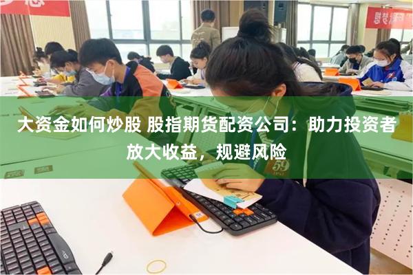 大资金如何炒股 股指期货配资公司：助力投资者放大收益，规避风险