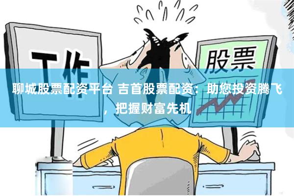 聊城股票配资平台 吉首股票配资：助您投资腾飞，把握财富先机