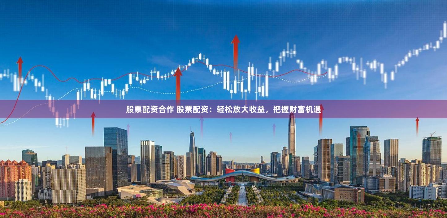 股票配资合作 股票配资：轻松放大收益，把握财富机遇