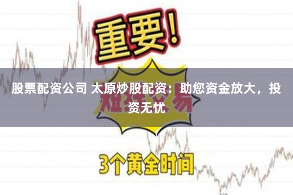 股票配资公司 太原炒股配资：助您资金放大，投资无忧
