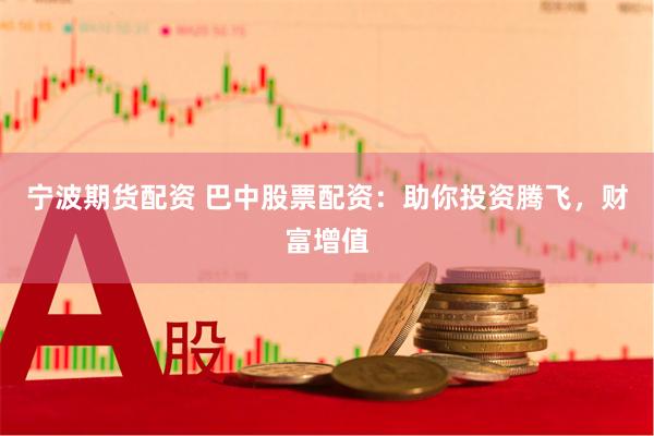 宁波期货配资 巴中股票配资：助你投资腾飞，财富增值
