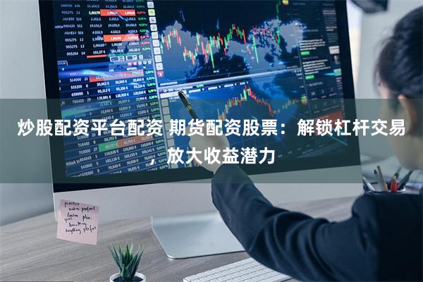 炒股配资平台配资 期货配资股票：解锁杠杆交易，放大收益潜力