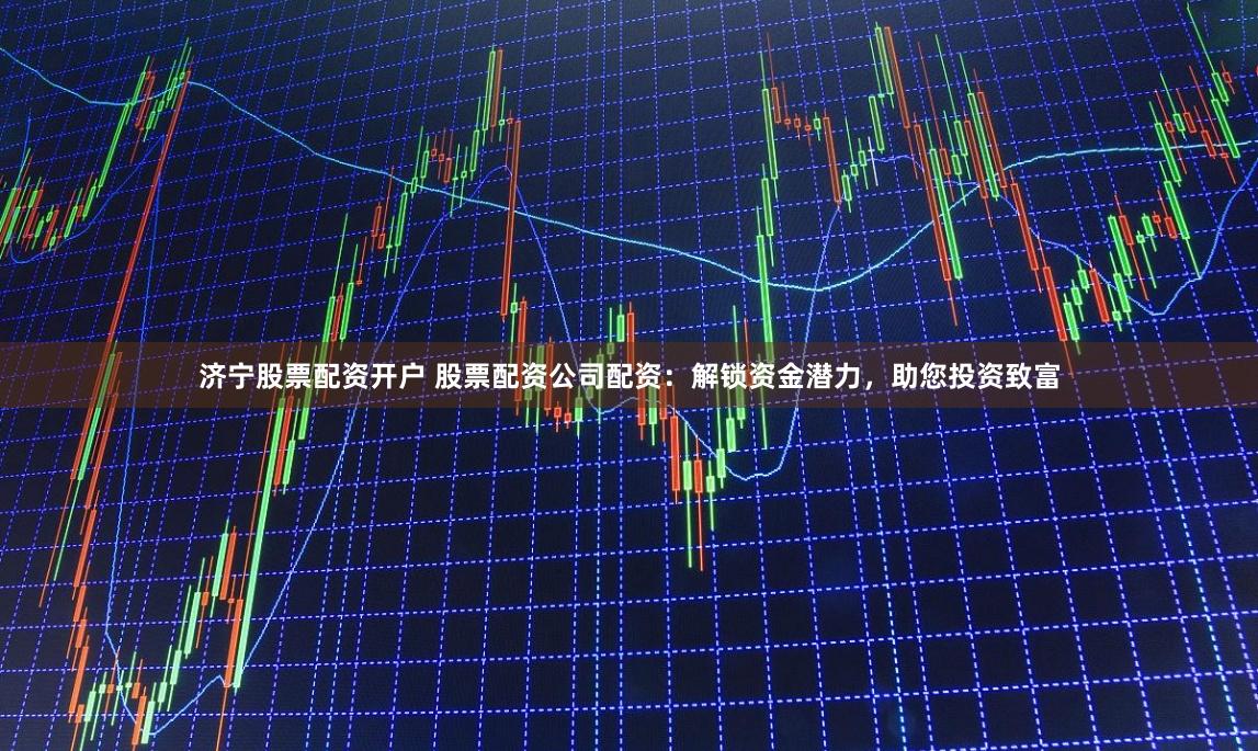 济宁股票配资开户 股票配资公司配资：解锁资金潜力，助您投资致富