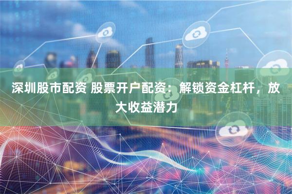 深圳股市配资 股票开户配资：解锁资金杠杆，放大收益潜力