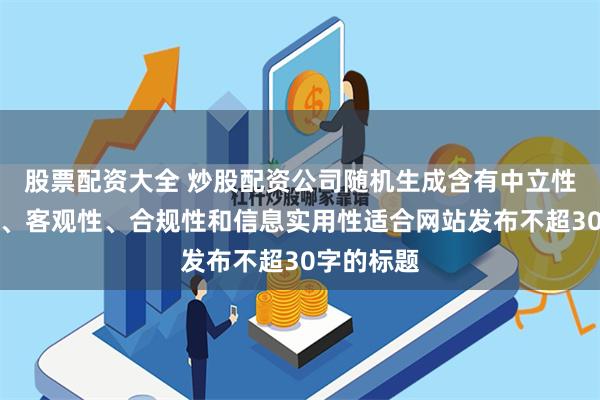 股票配资大全 炒股配资公司随机生成含有中立性、权威性、客观性、合规性和信息实用性适合网站发布不超30字的标题