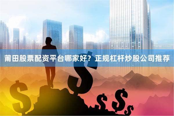 莆田股票配资平台哪家好？正规杠杆炒股公司推荐